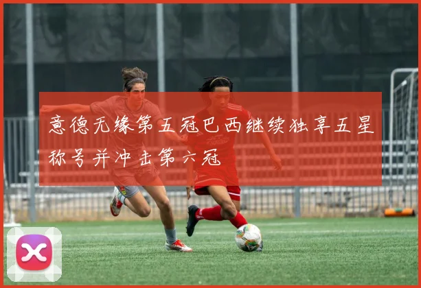 意德无缘第五冠巴西继续独享五星称号并冲击第六冠