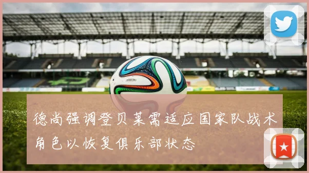 德尚强调登贝莱需适应国家队战术角色以恢复俱乐部状态