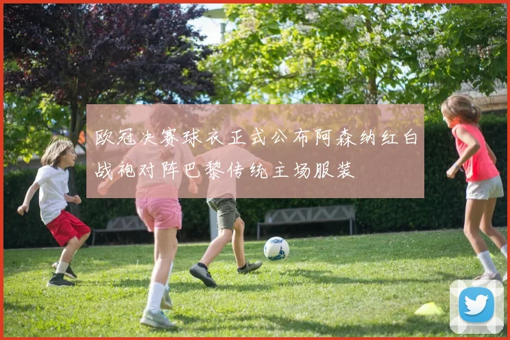 欧冠决赛球衣正式公布阿森纳红白战袍对阵巴黎传统主场服装