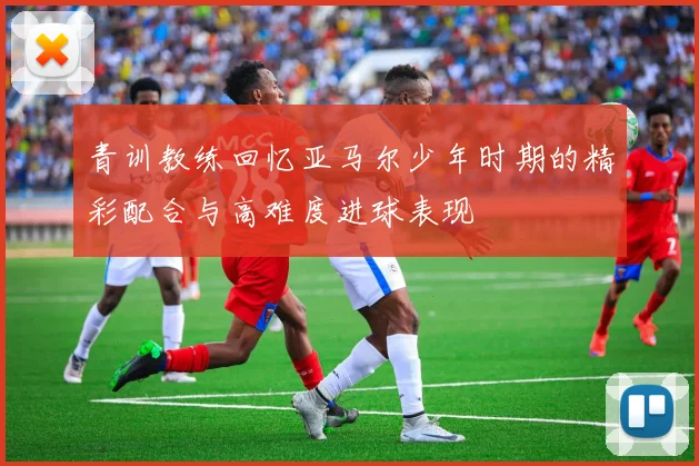 青训教练回忆亚马尔少年时期的精彩配合与高难度进球表现