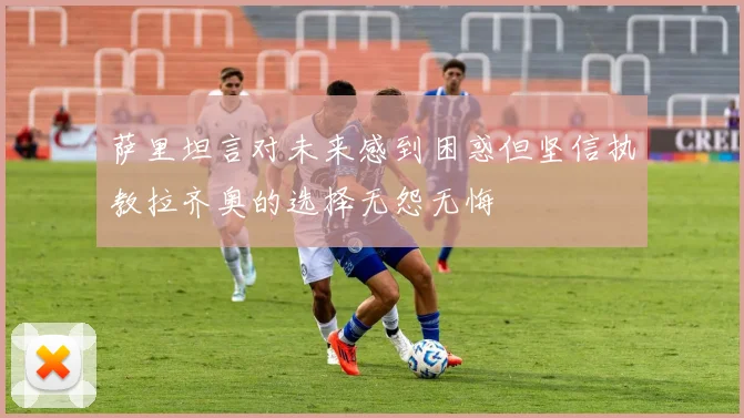 萨里坦言对未来感到困惑但坚信执教拉齐奥的选择无怨无悔
