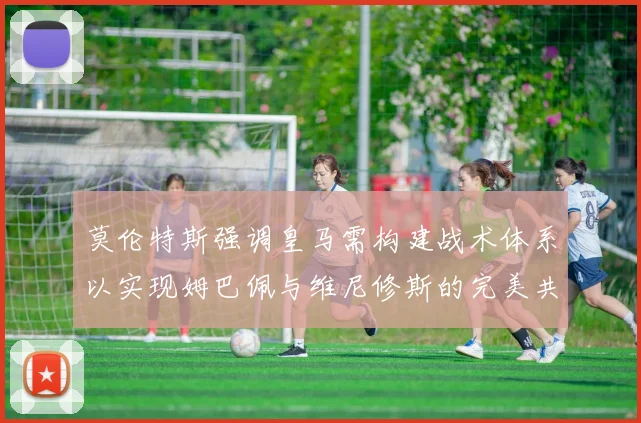 莫伦特斯强调皇马需构建战术体系以实现姆巴佩与维尼修斯的完美共存