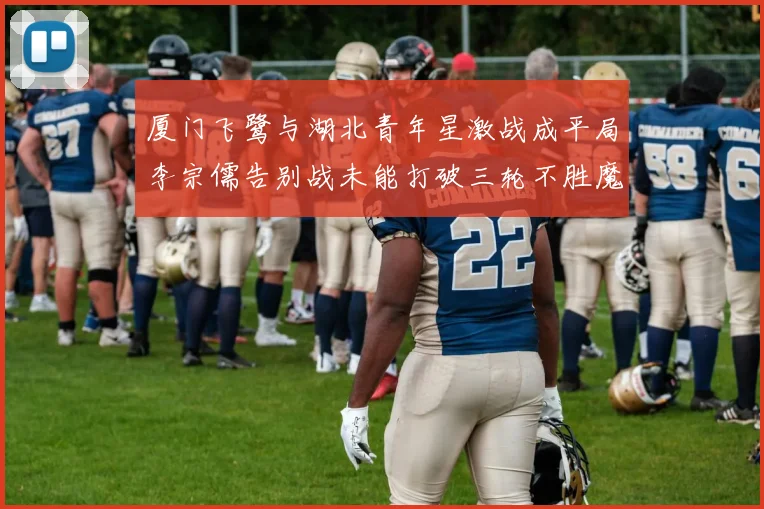 厦门飞鹭与湖北青年星激战成平局李宗儒告别战未能打破三轮不胜魔咒