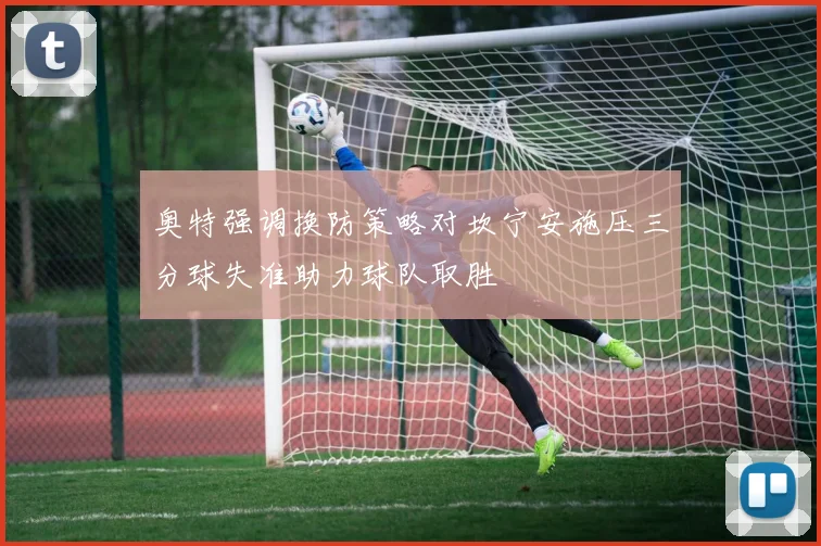 奥特强调换防策略对坎宁安施压三分球失准助力球队取胜