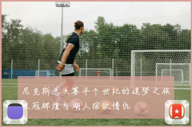 尼克斯总决赛半个世纪的追梦之旅三冠辉煌与湖人宿敌情仇