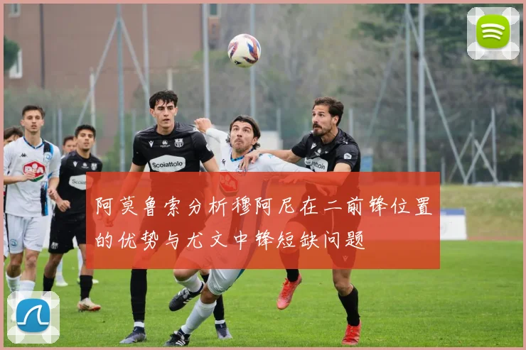 阿莫鲁索分析穆阿尼在二前锋位置的优势与尤文中锋短缺问题