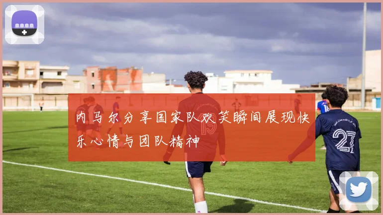 内马尔分享国家队欢笑瞬间展现快乐心情与团队精神