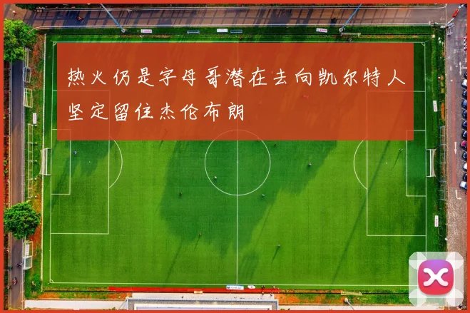热火仍是字母哥潜在去向凯尔特人坚定留住杰伦布朗