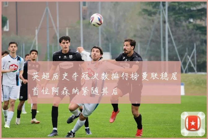 英超历史夺冠次数排行榜曼联稳居首位阿森纳紧随其后