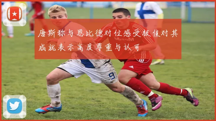 唐斯称与恩比德对位感受极佳对其成就表示高度尊重与认可