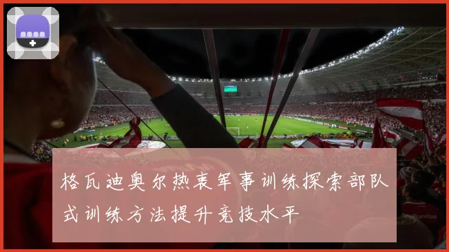 格瓦迪奥尔热衷军事训练探索部队式训练方法提升竞技水平