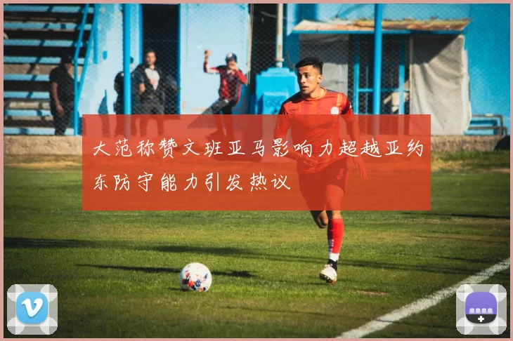 大范称赞文班亚马影响力超越亚约东防守能力引发热议