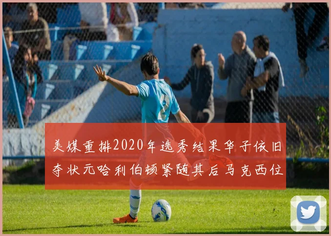 美媒重排2020年选秀结果华子依旧夺状元哈利伯顿紧随其后马克西位列探花