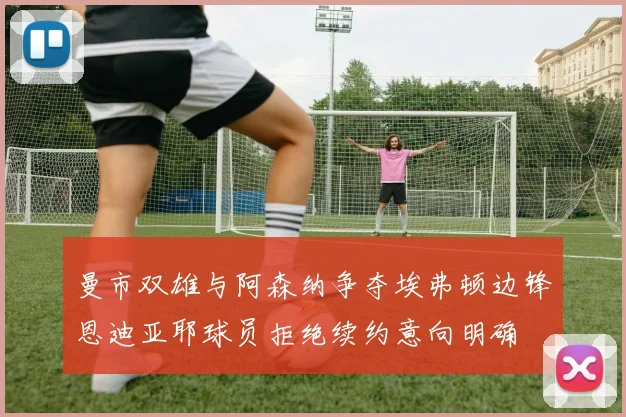 曼市双雄与阿森纳争夺埃弗顿边锋恩迪亚耶球员拒绝续约意向明确