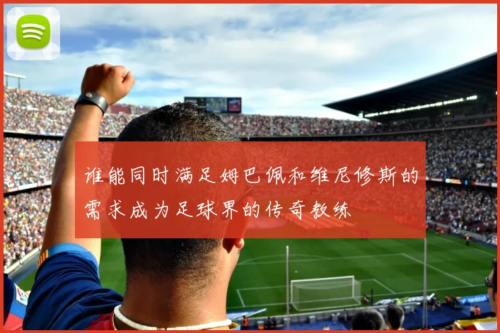 谁能同时满足姆巴佩和维尼修斯的需求成为足球界的传奇教练