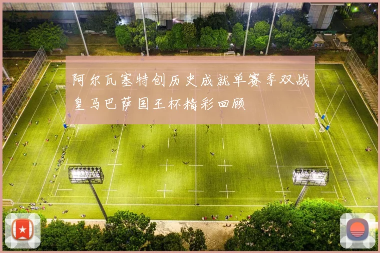 阿尔瓦塞特创历史成就单赛季双战皇马巴萨国王杯精彩回顾