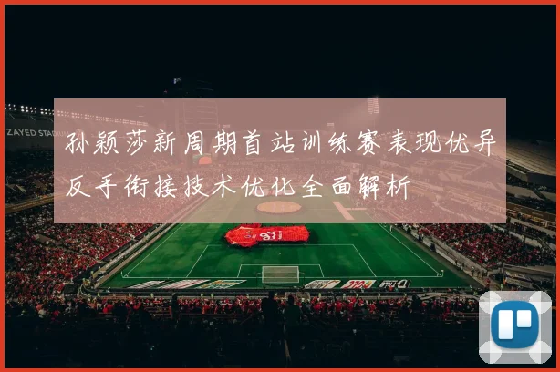 孙颖莎新周期首站训练赛表现优异反手衔接技术优化全面解析