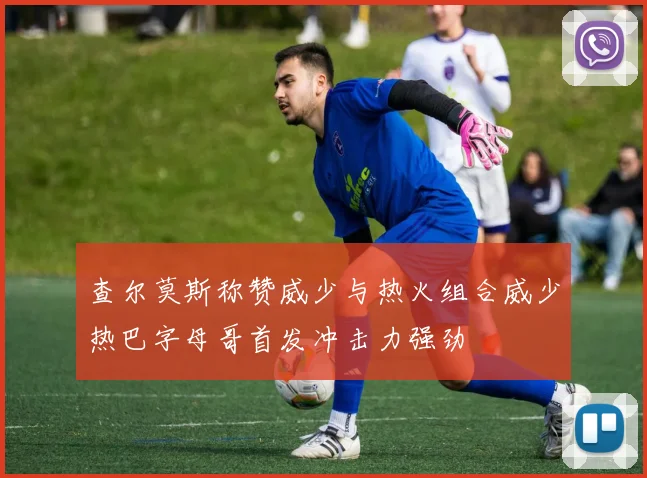查尔莫斯称赞威少与热火组合威少热巴字母哥首发冲击力强劲