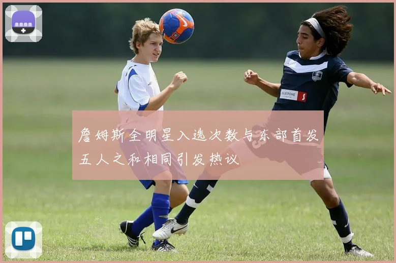 詹姆斯全明星入选次数与东部首发五人之和相同引发热议