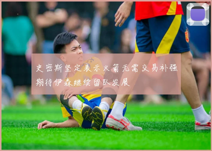 史密斯坚定表示火箭无需交易补强期待伊森继续留队发展
