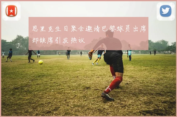 恩里克生日聚会邀请巴黎球员出席却缺席引发热议